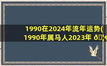 1990在2024年流年运势(1990年属马人2023年 🦢 到2024年)